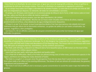    Folco Nardi es el diseñador de este campo que, al igual que otros de la geografía andaluza, ofrece al golfista la posibilidad de disfrutar del paisaje andaluz. Para ello, el diseñador ha respetado la vegetación autóctona.      Es un campo muy suave con 9 lagos y abundancia de árboles frutales. La casa club es un cortijo con más de 200 años de antigüedad que dispone, no obstante, de todas las comodidades y servicios.      El campo, con 18 hoyos, está situado en un precioso paraje de Alhaurín de la Torre, a 300 metros sobre el nivel del mar, sobre una finca de un millón de metros cuadrados.      Lauro Golf dispone de pozos propios, que dan agua abundante y de calidad.      Es un campo lleno de dificultades. Muchos de sus hoyos están situados entre hileras de olivos, especie predominante en la finca, y hay obstáculos de agua inteligentemente dispuestos.      El hoyo 4, un par 3, es inusual, ya que la perspectiva desde el tee hace que parezca más alejado de lo que realmente está por efecto de los desniveles existentes. Los golpes de salida son casi todos complicados, los greenes, magníficos y bien protegidos.      Los hoyos 9 y 18 son difíciles y precisan de una gran concentración para evitar las trampas de agua que defienden los greenes. Folco Nardi is the designer of this field that, as others of the Andalusian geography, offers to the golfer the possibility of enjoying the Andalusian landscape. For it, the designer has respected the autochthonous vegetation.      It is a very soft field with 9 lakes and abundance of fruit-bearing trees. The house club is a farmhouse with more than 200 years of antiquity that has, nevertheless, all the comforts and services.      The field, with 18 holes, is placed in an Alhaurín de la Torre beautiful place, at 300 meters on the level of the sea, on an estate of a million square meters.      Lauro Golf has own wells, which give abundant and quality water.      It is a field full of difficulties. Many of its holes are placed among rows of olive trees, predominant species in the region, and there are intelligently ready obstacles of water.      The hole 4, a couple 3, is unusual, since the perspective from the tee does that it seems to be more removed from what really is for effect of the existing differences. The blows of exit are almost all complicated, the greenes, magnificent and protected well.      The holes 9 and 18 are difficult and is necessary a great concentration to avoid the water traps that defend the greenes.  