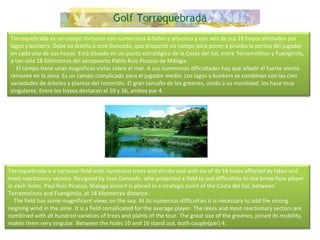 Torrequebrada es un campo tortuoso con numerosos árboles y arbustos y con seis de sus 18 hoyos afectados por lagos y bunkers. Debe su diseño a José Gancedo, que proyectó un campo para poner a prueba la pericia del jugador en cada uno de sus hoyos. Está situado en un punto estratégico de la Costa del Sol, entre Torremolinos y Fuengirola, a tan sólo 18 kilómetros del aeropuerto Pablo Ruiz Picasso de Málaga.      El campo tiene unas magníficas vistas sobre el mar. A sus numerosas dificultades hay que añadir el fuerte viento reinante en la zona. Es un campo complicado para el jugador medio. Los lagos y bunkers se combinan con las cien variedades de árboles y plantas del recorrido. El gran tamaño de los greenes, unido a su movilidad, los hace muy singulares. Entre los hoyos destacan el 10 y 16, ambos par 4. Torrequebrada is a tortuous field with numerous trees and shrubs and with six of its 18 holes affected by lakes and most reactionary sectors. Designed by Jose Gancedo, who projected a field to put difficulties to the know-how player in each holes. Paul Ruiz Picasso, Malaga airport is placed in a strategic point of the Costa del Sol, between Torremolinos and Fuengirola, at 18 kilometres distance.      The field has some magnificent views on the sea. At its numerous difficulties it is necessary to add the strong reigning wind in the zone. It is a field complicated for the average player. The lakes and most reactionary sectors are combined with all hundred varieties of trees and plants of the tour. The great size of the greenes, joined its mobility, makes them very singular. Between the holes 10 and 16 stand out, both couple(par) 4. 