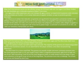 Mijas Golf International cuenta con dos difíciles campos de 18 hoyos cada uno: Los Lagos y Los Olivos. Ambos han sido diseñados por el afamado arquitecto Robert Trent Jones.      Los Lagos tiene calles espaciosas, pero con trampas de agua y arena. La mayoría de los greenes están elevados y bien guardados por bunkers. Es un campo ideal para el jugador amateur, ya que no presenta grandes desniveles.      Los Olivos es un campo más reducido. Los greenes son igualmente más pequeños y presentan también más altibajos. El hoyo más espectacular es el 14, un par 3 que ofrece una magnífica vista panorámica desde su elevado tee de salida. Con todo, el 6 y el 10 son los hoyos más peligrosos; sus amplias calles obligan al jugador a prestar mucha atención al juego para salir airoso de los golpes largos. La precisión se convierte en un reto. Las calles son estrechas y flanqueadas por olivos. Mijas Golf International offers two difficult fields of 18 holes each one: Lagos and The Olive trees. Both have been designed by the famous architect Robert Trent Jones.      Lagos has spacious streets, but with water traps and sand. The majority of the greenes are raised and guarded well by most reactionary sectors. It is an ideal field for the player amateur, since does not present big differences.      The Olive trees it is a more small field. The greenes are equally smaller and more uneveness presents also. The most spectacular hole is a 14, one couple 3 that it offers a magnificent panoramic sight from its high one tee of exit. With everything, 6 and 10 are the most dangerous holes; its wide streets force the player to give many attention to the game to go out airy of the long blows. The precision turns into a challenge. The streets are narrow and flanked by olive trees. 