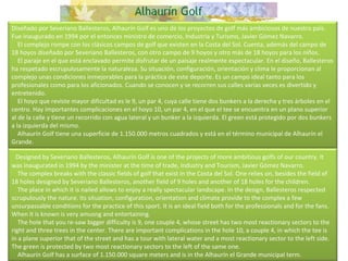 Diseñado por Severiano Ballesteros, Alhaurín Golf es uno de los proyectos de golf más ambiciosos de nuestro país. Fue inaugurado en 1994 por el entonces ministro de comercio, Industria y Turismo, Javier Gómez Navarro.      El complejo rompe con los clásicos campos de golf que existen en la Costa del Sol. Cuenta, además del campo de 18 hoyos diseñado por Severiano Ballesteros, con otro campo de 9 hoyos y otro más de 18 hoyos para los niños.      El paraje en el que está enclavado permite disfrutar de un paisaje realmente espectacular. En el diseño, Ballesteros ha respetado escrupulosamente la naturaleza. Su situación, configuración, orientación y clima le proporcionan al complejo unas condiciones inmejorables para la práctica de este deporte. Es un campo ideal tanto para los profesionales como para los aficionados. Cuando se conocen y se recorren sus calles varias veces es divertido y entretenido.      El hoyo que reviste mayor dificultad es le 9, un par 4, cuya calle tiene dos bunkers a la derecha y tres árboles en el centro. Hay importantes complicaciones en el hoyo 10, un par 4, en el que el tee se encuentra en un plano superior al de la calle y tiene un recorrido con agua lateral y un bunker a la izquierda. El green está protegido por dos bunkers a la izquierda del mismo.      Alhaurín Golf tiene una superficie de 1.150.000 metros cuadrados y está en el término municipal de Alhaurín el Grande.    Designed by Severiano Ballesteros, Alhaurín Golf is one of the projects of more ambitious golfs of our country. It was inaugurated in 1994 by the minister at the time of trade, Industry and Tourism, Javier Gómez Navarro.      The complex breaks with the classic fields of golf that exist in the Costa del Sol. One relies on, besides the field of 18 holes designed by Severiano Ballesteros, another field of 9 holes and another of 18 holes for the children.      The place in which it is nailed allows to enjoy a really spectacular landscape. In the design, Ballesteros respected scrupulously the nature. Its situation, configuration, orientation and climate provide to the complex a few unsurpassable conditions for the practice of this sport. It is an ideal field both for the professionals and for the fans. When it is known is very amusng and entertaining.      The hole that you re-saw bigger difficulty is 9, one couple 4, whose street has two most reactionary sectors to the right and three trees in the center. There are important complications in the hole 10, a couple 4, in which the tee is in a plane superior that of the street and has a tour with lateral water and a most reactionary sector to the left side. The green is protected by two most reactionary sectors to the left of the same one.      Alhaurín Golf has a surface of 1.150.000 square meters and is in the Alhaurín el Grande municipal term.  