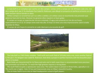     La Cala Golf es un complejo que cuenta con dos campos -campo norte y campo sur- de 18 hoyos cada uno, más otro campo de 6, par 3. Su diseñador fue Cabell B. Robinson, que dibujó un proyecto en perfecta armonía con el bello enclave natural donde se ubica.      Ambos campos se caracterizan por sus calles y salidas y en ambos casos se recomienda más precisión que potencia fuera de los tees. Alcanzar los greenes altos requiere un buen golpe.      El campo sur ocupa un espectacular terreno ondulado. El agua está presente en tres de sus hoyos, especialmente en el 12. El campo norte está más alto. El hoyo 15 tiene una vista impresionante sobre la bella localidad de Mijas.      El campo de seis hoyos lo convierte en sede ideal para una escuela de golf.     The Cala Golf is a TWO fields complex - field north and south field of 18 holes every one, more another field of 6, the par 3. Its designer was Cabell B. Robinson, that drew a project in perfect harmony with the beautiful place where is located.      Both fields are characterized for its flame and exits and in both cases there is recommended more precision that promotes out of the tes. To reach the high greenes requires a strong blow.      The south field occupies a spectacular wavy area. The waters down is present in three holes, specially in 12 -. The north one is higher. Hole 15 has and impressively view on Mijas's beautiful locality.      The six holes field it turns into an ideal headquarters school of golf players. 