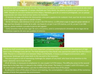   Miraflores Golf constituye uno de los más importantes complejos dentro del desarrollo residencial de alto nivel en la Costa del Sol malagueña. El campo, diseñado por Folco Nardi, fue abierto al público por primera vez en 1990. Situado en una zona residencial entre Mijas y Marbella, goza de un entorno privilegiado, con un paisaje espectacular con vistas tanto al mar como a la montaña.      El terreno de juego está lleno de interesantes retos para jugadores de cualquier nivel, que han de estar atentos a los obstáculos de agua para no perder la bola.      De los 18 hoyos, cabe destacar el 12, un par 5 de 570 metros. La dificultad surge al segundo golpe debido al lago que hay situado en medio de la calle. Los hoyos 6, un par 5 con 570 metros, y el 14, un par 5 con 480 metros, ponen también a prueba la pericia del jugador.      Como atractivo más de este lugar de ocio y encuentro, está la contemplación alrededor de los lagos de las numerosas especies de aves que pueblan el entorno. Miraflores Golf constitutes one of the most important complexes inside the residential development of high level in the of Malaga Costa del Sol. The field designed by Folco Nardi, was opened the public by the first time in 1990. Placed in a residential zone between Mijas and Marbella, it enjoys a privileged environment, with a spectacular landscape with views both to the sea and to the mountain.      The area of game is full of interesting challenges for players of any level, who have to be attentive to the water obstacles not to lose the ball.      Of all 18 holes, is necessary to emphasize 12, one couple 5 of 570 meters. The difficulty arises to the second blow due to the lake that it is placed in the middle of the street. The holes 6, a couple 5 with 570 meters, and 14, one couple 5 with 480 meters, put also to difficulties the know-how of the player.      As attraction more of this place of leisure and meeting, the contemplation is about the lakes of the numerous species of birds that populate the environment. 