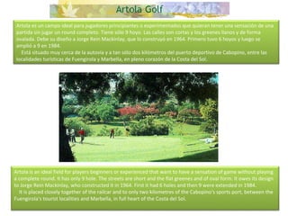 Artola es un campo ideal para jugadores principiantes o experimentados que quieran tener una sensación de una partida sin jugar un round completo. Tiene sólo 9 hoyo. Las calles son cortas y los greenes llanos y de forma ovalada. Debe su diseño a Jorge Rein Mackinlay, que lo construyó en 1964. Primero tuvo 6 hoyos y luego se amplió a 9 en 1984.      Está situado muy cerca de la autovía y a tan sólo dos kilómetros del puerto deportivo de Cabopino, entre las localidades turísticas de Fuengirola y Marbella, en pleno corazón de la Costa del Sol. Artola is an ideal field for players beginners or experienced that want to have a sensation of game without playing a complete round. It has only 9 hole. The streets are short and the flat greenes and of oval form. It owes its design to Jorge Rein Mackinlay, who constructed it in 1964. First it had 6 holes and then 9 were extended in 1984.      It is placed closely together of the railcar and to only two kilometres of the Cabopino's sports port, between the Fuengirola's tourist localities and Marbella, in full heart of the Costa del Sol. 
