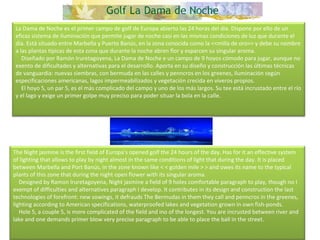 La Dama de Noche es el primer campo de golf de Europa abierto las 24 horas del día. Dispone por ello de un eficaz sistema de iluminación que permite jugar de noche casi en las mismas condiciones de luz que durante el día. Está situado entre Marbella y Puerto Banús, en la zona conocida como la <<milla de oro>> y debe su nombre a las plantas típicas de esta zona que durante la noche abren flor y esparcen su singular aroma.      Diseñado por Ramón Iruretagoyena, La Dama de Noche e un campo de 9 hoyos cómodo para jugar, aunque no exento de dificultades y alternativas para el desarrollo. Aporta en su diseño y construcción las últimas técnicas de vanguardia: nuevas siembras, con bermuda en las calles y penncros en los greenes, iluminación según especificaciones americanas, lagos impermeabilizados y vegetación crecida en viveros propios.      El hoyo 5, un par 5, es el más complicado del campo y uno de los más largos. Su tee está incrustado entre el río y el lago y exige un primer golpe muy preciso para poder situar la bola en la calle. The Night jasmine is the first field of Europa's opened golf the 24 hours of the day. Has for it an effective system of lighting that allows to play by night almost in the same conditions of light that during the day. It is placed between Marbella and Port Banús, in the zone known like < < golden mile > > and owes its name to the typical plants of this zone that during the night open flower with its singular aroma.      Designed by Ramon Iruretagoyena, Night jasmine a field of 9 holes comfortable paragraph to play, though no I exempt of difficulties and alternatives paragraph I develop. It contributes in its design and construction the last technologies of forefront: new sowings, it defrauds The Bermudas in them they call and penncros in the greenes, lighting according to American specifications, waterproofed lakes and vegetation grown in own fish-ponds.      Hole 5, a couple 5, is more complicated of the field and ino of the longest. You are incrusted between river and lake and one demands primer blow very precise paragraph to be able to place the ball in the street. 