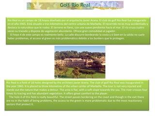 Río Real es un campo de 18 hoyos diseñado por el arquitecto Javier Arana. El club de golf Río Real fue inaugurado en el año 1965. Está situado a tres kilómetros del centro urbano de Marbella. El recorrido no es muy accidentado y destaca la naturaleza que le rodea. El terreno es llano, con una suave pendiente hacia el mar. El río cruza cuatro veces su trazado y dispone de vegetación abundante. Ofrece gran comodidad al jugador.      El hoyo 4 de este campo es realmente bello. La calle discurre bordeando la costa y si bien en la salida no suele haber problemas, el acceso al green es más problemático debido a los bunkers que le protegen. Rio Real is a field of 18 holes designed by the architect Javier Arana. The club of golf Rio Real was inaugurated in the year 1965. It is placed to three kilometres of the urban center of Marbella. The tour is not very injured and stands out the nature that makes a detour. The area is flat, with a soft slope towards the sea. The river crosses four times its tracing and has abundant vegetation. It offers great comfort to the player.      The hole 4 of this field is really beautiful. The street passes bordering on the coast and though in the exit there are no in the habit of being problems, the access to the green is more problematic due to the most reactionary sectors that protect it. 