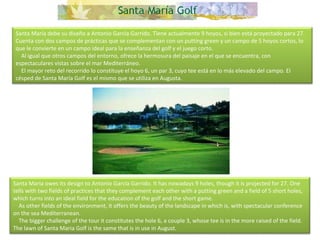 Santa María debe su diseño a Antonio García Garrido. Tiene actualmente 9 hoyos, si bien está proyectado para 27. Cuenta con dos campos de prácticas que se complementan con un putting green y un campo de 5 hoyos cortos, lo que le convierte en un campo ideal para la enseñanza del golf y el juego corto.      Al igual que otros campos del entorno, ofrece la hermosura del paisaje en el que se encuentra, con espectaculares vistas sobre el mar Mediterráneo.      El mayor reto del recorrido lo constituye el hoyo 6, un par 3, cuyo tee está en lo más elevado del campo. El césped de Santa María Golf es el mismo que se utiliza en Augusta. Santa Maria owes its design to Antonio García Garrido. It has nowadays 9 holes, though it is projected for 27. One tells with two fields of practices that they complement each other with a putting green and a field of 5 short holes, which turns into an ideal field for the education of the golf and the short game.       As other fields of the environment, it offers the beauty of the landscape in which is, with spectacular conference on the sea Mediterranean.       The bigger challenge of the tour it constitutes the hole 6, a couple 3, whose tee is in the more raised of the field. The lawn of Santa Maria Golf is the same that is in use in August.  