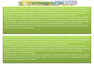 Situado en pleno corazón del denominado <<Valle del Golf>> de Marbella, Los Naranjos es una obra maestra de Robert Trent Jones, que diseño un campo con tees de salida largos y en forma de terrazas, greenes emocionantes y ondulados, y enormes bunkers alrededor de los greenes. Tiene 18 hoyos, de los cuales, los nueve primeros son accesibles para cualquier jugador, pero el resto están pensados para jugadores de alta competición.      Los Naranjos es un complejo de golf de primer orden, habiendo sido anfitrión de varios torneos internacionales. Está situado a sólo tres kilómetros de Puerto Banús y a 10 minutos del centro urbano de Marbella. Comparte con otros campos de la zona, como Las Brisas, Aloha o La Quinta, un entorno privilegiado y una climatología envidiable.      Entre sus hoyos cabe destacar el 12, cuyo green está muy bien resguardado por un estanque. Se hacen interminables los 500 metros del hoyo 14, mientras que el 18, un par 5, conduce hasta un elevado green situado frente a la nueva casa club del complejo. Los Naranjos Golf Club placed in full heart of the called one < < Valley of the Golf > > of Marbella, it is Robert Trent Jones's masterpiece, which I design a field with tees of exit long and in the shape of terraces, greenes exciting and wavy, and enormous most reactionary sectors about the greenes. It has 18 holes, of which, the first nine are accessible for any player, but the rest they are thought for players of high competition.       Los Naranjos Golf Club it is a complex of they play the golf of the primer order, having been a host of several international tilts. One is placed only three kilometres Banús of Puerto Rican and 10 minutes of the Urban center of Marbella. It shares they defraud other fields of the zone, as Las Brisas, Aloha or La Quinta one, a privileged environment and An enviable climatology.      Between holes it is necessary to emphasize 12-, whose green is very well protected by a reservoir. There make to themselves 14 endless all 500 meters of the hole, whereas 18-, one the par 5, lead up to a high placed green front one the new house the club of the complex.   