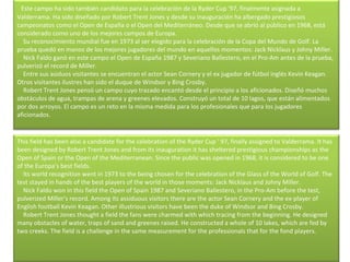    Este campo ha sido también candidato para la celebración de la Ryder Cup '97, finalmente asignada a Valderrama. Ha sido diseñado por Robert Trent Jones y desde su inauguración ha albergado prestigiosos campeonatos como el Open de España o el Open del Mediterráneo. Desde que se abrió al público en 1968, está considerado como uno de los mejores campos de Europa.      Su reconocimiento mundial fue en 1973 al ser elegido para la celebración de la Copa del Mundo de Golf. La prueba quedó en manos de los mejores jugadores del mundo en aquellos momentos: Jack Nicklaus y Johny Miller.      Nick Faldo ganó en este campo el Open de España 1987 y Severiano Ballestero, en el Pro-Am antes de la prueba, pulverizó el record de Miller.      Entre sus asiduos visitantes se encuentran el actor Sean Cornery y el ex jugador de fútbol inglés Kevin Keagan. Otros visitantes ilustres han sido el duque de Windsor y Bing Crosby.      Robert Trent Jones pensó un campo cuyo trazado encantó desde el principio a los aficionados. Diseñó muchos obstáculos de agua, trampas de arena y greenes elevados. Construyó un total de 10 lagos, que están alimentados por dos arroyos. El campo es un reto en la misma medida para los profesionales que para los jugadores aficionados. This field has been also a candidate for the celebration of the Ryder Cup ' 97, finally assigned to Valderrama. It has been designed by Robert Trent Jones and from its inauguration it has sheltered prestigious championships as the Open of Spain or the Open of the Mediterranean. Since the public was opened in 1968, it is considered to be one of the Europa's best fields.      Its world recognition went in 1973 to the being chosen for the celebration of the Glass of the World of Golf. The test stayed in hands of the best players of the world in those moments: Jack Nicklaus and Johny Miller.      Nick Faldo won in this field the Open of Spain 1987 and Severiano Ballestero, in the Pro-Am before the test, pulverized Miller's record. Among its assiduous visitors there are the actor Sean Cornery and the ex-player of English football Kevin Keagan. Other illustrious visitors have been the duke of Windsor and Bing Crosby.      Robert Trent Jones thought a field the fans were charmed with which tracing from the beginning. He designed many obstacles of water, traps of sand and greenes raised. He constructed a whole of 10 lakes, which are fed by two creeks. The field is a challenge in the same measurement for the professionals that for the fond players. 