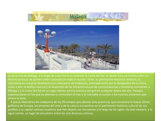 La provincia de Málaga, a lo largo de cuyo litoral se extiende la Costa del Sol, es desde hace ya muchos años un destino turístico de primer orden conocido en todo el mundo. Junto  su patrimonio histórico-artístico, la naturaleza es una gran benefactora en esta parte de Andalucía, principalmente por la benignidad de su clima. Junto a ello, la belleza natural y el desarrollo de las infraestructuras de comunicaciones y hoteleras convierten a Málaga y a la Costa del Sol en un lugar idóneo para la práctica del golf en cualquier época del año. Paisajes espectaculares en los que se alternan o confunden el mar y la montaña se suman a los muchos alicientes que ofrece la zona.      A pocos kilómetros de cualquiera de los 29 campos que jalonan esta provincia, que concentra la mayor oferta golfística de Europa, los amantes del arte y de la cultura encuentran en el patrimonio histórico cultural de sus pueblos y su capital valiosas muestras que han dejado sus moradores a lo largo de los siglos. Ha sido siempre, y lo sigue siendo, un lugar de encuentro entre las más diversas culturas.    