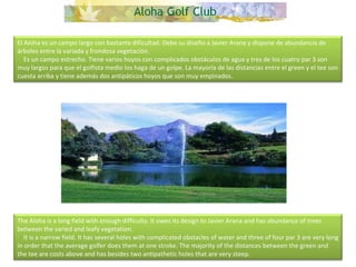 El Aloha es un campo largo con bastante dificultad. Debe su diseño a Javier Arana y dispone de abundancia de árboles entre la variada y frondosa vegetación.      Es un campo estrecho. Tiene varios hoyos con complicados obstáculos de agua y tres de los cuatro par 3 son muy largos para que el golfista medio los haga de un golpe. La mayoría de las distancias entre el green y el tee son cuesta arriba y tiene además dos antipáticos hoyos que son muy empinados. The Aloha is a long field with enough difficulty. It owes its design to Javier Arana and has abundance of trees between the varied and leafy vegetation.       It is a narrow field. It has several holes with complicated obstacles of water and three of four par 3 are very long in order that the average golfer does them at one stroke. The majority of the distances between the green and the tee are costs above and has besides two antipathetic holes that are very steep.  