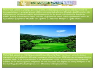 The Golf Club Marbella es un campo que reúne todas las condiciones que caracterizan las obras de Robert Trent Jones, su diseñador. Es un campo largo, de 6.500 metros, accidentado y lleno de dificultades. Los 18 hoyos han sido diseñados con un escrupuloso respeto a las condiciones naturales del terreno en donde se sitúa. Abundan los bunkers, aun que no están maliciosamente colocados. Los greenes son amplios y varios lagos realzan la belleza del lugar al tiempo que ponen en dificultades a los jugadores. Es un recorrido difícil para el jugador amateur. The Golf Club Marbella is a field that assembles all the conditions that Robert Trent Jones's works, his designer characterize. It is a long field, of 6.500 meters, roughly and fully of difficulties. All 18 holes have been designed with a scrupulous respect to the natural conditions of the area in where is placed. The most reactionary sectors abound, even that are not maliciously placed. The greenes are wide and several lakes heighten the beauty of the place at the time that they put in difficulties the players. It is a difficult tour for the player amateur. 