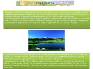 Los Arqueros Golf es el primer campo diseñado por el Gran Campeón Severiano Ballesteros en la Costa del Sol. La sinuosidad de algunas de las calles confiere al trazado un aspecto curioso y bonito desde la lejanía. Se encuentra situado en el término de Benahavís, en la carretera que une San Pedro de Alcántara con Ronda.      Los Arqueros es un campo apto para todo tipo de jugadores. Entre los hoyos, destaca por su longitud y dificultad el 18. Los tees están situados en la parte baja de la calle y tiene un dog-leg a la derecha. El golpe de salida hay que apoyarlo sobre el lado izquierdo de la calle, pero cuidando los bunkers que hay situados a ese lado. Los Arqueros Golf is the first field designed by the Great Champion Severiano Ballesteros in the Costa del Sol. The sinuosity of some of the streets awards to the tracing a curious and nice aspect from the distance. It is placed within Benahavís, in the highway that joins San Pedro of Alcántara with Round.       Los Arqueros it is a suitable field for all kinds of players. Between the holes, it emphasizes for its length and difficulty 18. The tees are placed in the low part of the street and it has a dog-leg to the right. The blow of exit is necessary to lean it on the left side of the street, but taking care of the most reactionary sectors that it has placed to this side. 