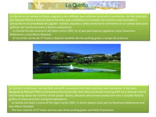 La Quinta es un campo tortuoso, angosto y con altibajos que reclaman precisión y resistencia. Ha sido diseñado por Manuel Piñero y Antonio García Garrido, que concibieron un trazado con criterios muy racionales y pensando en la comodidad del jugador. Subidas, bajadas y calles estrechas le convierten en un campo apto para golfistas de mucha precisión y buenos pateadores.      La Quinta ha sido escenario del Open Larios 1992, en el que participaron jugadores como Severiano Ballesteros y José María Olazabal.      El recorrido consta de 27 hoyos y dispone también de tres putting green y campo de prácticas. La Quinta is a tortuous, narrow field and with uneveness that claim precision and resistance. It has been designed by Manuel Piñero and Antonio García Garrido, that they conceived a tracing with very rational criteria and thinking about the comfort of the player. Raises, descents and narrow streets turn into a suitable field for golfers of many precision and good pateadores.      La Quinta has been a scene of the Open Larios 1992, in which players took part as Severiano Ballesteros and Jose Maria Olazabal.      The tour consists of 27 holes and has also three putting green and field of practices.  
