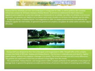 Atalaya Golf fue diseñado por Herr Von Limburguer e inaugurado en 1966. La oferta golfística del complejo incluye dos campos de 28 hoyos: Atalaya y Atalaya Rosner. El primero es relativamente fácil e ideal para jugadores poco expertos, sin que esto suponga un menoscabo en su calidad. Las calles son amplias y con escasos desniveles. Los greenes son rápidos y en su mayor parte están situados en terrenos más elevados que las calles.      El segundo campo, el Atalaya Rosner, fue inaugurado en 1993. Se adapta perfectamente a las aptitudes de cualquier jugador de nivel medio. En general los greenes son amplios y los golpes de salida suelen entrañar alguna dificultad.    Atalaya Golf was designed by Herr Von Limburguer and inaugurated in 1966. The golf offer of the complex includes two fields of 28 holes: Atalaya and Atalaya Rosner. The first one is relatively easy and ideal for slightly expert players, without this supposes a damage in its quality. The streets are wide and with scanty differences. The greenes are rapid and in most they are placed in areas higher than the streets.      The second field, Atalaya Rosner, was inaugurated in 1993. It adapts perfectly to the aptitudes of any player of average level. In general the greenes are wide and the blows of exit are in the habit of containing some difficulty. 