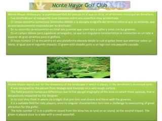 Monte Mayor destaca por la espectacularidad del paisaje en el que se sitúa, en el término municipal de Benahavis.      Fue diseñado por el malagueño José Gancedo sobre una superficie muy accidentada.      El campo presenta numerosos desniveles debido a la abrupta orografía del terreno sobre el que se extiende, que es escrupulosamente respetada por su diseñador.      En su recorrido se encuentran en total seis puentes que unen tees y calles y éstas con los greenes.      Es un campo idóneo para jugadores arriesgados, ya que sus singulares características le convierten en un reto a superar de gran atractivo para el golfista.      El hoyo número 17 se encuentra en una plataforma elevada desde la cual el golpe tiene que aterrizar sobre un islote, al igual que el segundo impacto. El green está situado junto a un lago con una pequeña cascada. Monte Mayor stands out for the showiness of the landscape in which it places, in the Benahavis's municipal term.      It was designed by the person from Malaga José Gancedo on a very rough surface.      The field presents numerous differences due to the abrupt orography of the area on which there spreads, that is scrupulously respected by the designer.      In its tour they think in whole six bridges that join tees and streets and these with the greenes.      It is a suitable field for risky players, since its singular characteristics turn into a challenge to overcoming of great attraction for the golfer.      The hole number 17 is in a platform raised from the blow has to land on an island, as the second impact. The green is placed close to a lake with a small waterfall. 
