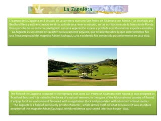 El campo de la Zagaleta está situado en la carretera que une San Pedro de Alcántara con Ronda. Fue diseñado por Bradford Benz y está enclavado en el corazón de una reserva natural, en las estribaciones de la Serranía de Ronda. Goza por ello de un entorno privilegiado con una vegetación espesa y poblada con abundantes especies animales.      La Zagaleta es un campo de carácter exclusivamente privado, que se asienta sobre lo que anteriormente fue una finca propiedad del magnate Adnan Kashogui, cuya residencia fue convertida posteriormente en casa-club. The field of the Zagaleta is placed in the highway that joins San Pedro of Alcántara with Round. It was designed by Bradford Benz and it is nailed in the heart of a natural reserve, in the spurs of the Mountainous country of Round. It enjoys for it an environment favoured with a vegetation thick and populated with abundant animal species.      The Zagaleta is a field of exclusively private character, which settles itself on what previously it was an estate property of the magnate Adnan Kashogui, which residence was turned later into house - club.  