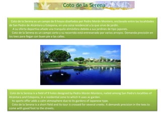   Coto de la Serena es un campo de 9 hoyos diseñados por Pedro Morán Montero, enclavado entre las localidades de San Pedro de Alcántara y Estepona, en una zona residencial a la que sirve de jardín.       A su oferta deportiva añade una tranquila atmósfera debida a sus jardines de tipo japonés.      Coto de la Serena es un campo corto y su recorrido está entreverado por varios arroyos. Demanda precisión en los tees para llegar con buen pie a las calles.   Coto de la Serena is a field of 9 holes designed by Pedro Morán Montero, nailed among San Pedro's localities of Alcántara and Estepona, in a residential zone to which it uses as garden.      Its sports offer adds a calm atmosphere due to its gardens of Japanese type.       Coto de la Serena is a short field and its tour is crossed for several creeks. It demands precision in the tees to come with good foot to the streets.  