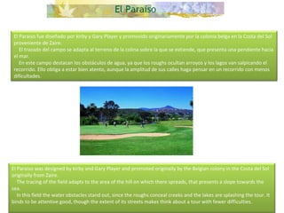 El Paraiso fue diseñado por kirby y Gary Player y promovido originariamente por la colonia belga en la Costa del Sol proveniente de Zaire.      El trazado del campo se adapta al terreno de la colina sobre la que se extiende, que presenta una pendiente hacia el mar.      En este campo destacan los obstáculos de agua, ya que los roughs ocultan arroyos y los lagos van salpicando el recorrido. Ello obliga a estar bien atento, aunque la amplitud de sus calles haga pensar en un recorrido con menos dificultades. El Paraiso was designed by kirby and Gary Player and promoted originally by the Belgian colony in the Costa del Sol originally from Zaire.      The tracing of the field adapts to the area of the hill on which there spreads, that presents a slope towards the sea.      In this field the water obstacles stand out, since the roughs conceal creeks and the lakes are splashing the tour. It binds to be attentive good, though the extent of its streets makes think about a tour with fewer difficulties.  