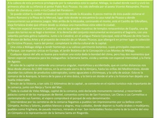 A la cabeza de esta provincia privilegiada por la naturaleza está la capital, Málaga, la ciudad donde nació y vivió los primeros años de su infancia el pintor Pablo Ruíz Picasso. Ha sido definida por el poeta Vicente Aleixandre, Premio Nobel de Literatura, como <<La Ciudad del Paraíso>>.      Se puede visitar la ciudad iniciando el recorrido desde la Alcazaba. A pocos metros de ésta puede visitarse el Teatro Romano y la Plaza de la Merced, lugar éste donde se encuentre la casa natal de Picasso y donde transcurrieron sus primeros juegos. Más arriba de la Alcazaba, coronando el monte, está el Castillo de Gibralfaro, vieja fortaleza árabe que ofrece desde su atalaya una maravillosa vista sobre la ciudad.      Mención especial merece la Catedral, una de las grandes muestras de templos renacentistas de España, una de cuyas dos torres no se llegó a terminar. A la derecha del conjunto monumental se encuentra el Sagrario, con una soberbia portada gótica-isabelina. Junto a la Catedral, en el antiguo Palacio Episcopal, está el Museo de Arte Sacro. El Museo de Bellas Artes y el proyecto de creación de un Museo Picasso, que albergará en primer lugar la colección de Christine Picasso, nuera del pintor, completará la oferta cultural de la capital.      Una vista a Málaga obliga a rendir homenaje a su valioso patrimonio botánico, cuyos principales exponentes son el Parque, con especies únicas en Europa, el Jardín Botánico de la Concepción y Los Montes de Málaga.      Cualquier época del año es buena para realizar una visita dada la bondad del clima, pero hay dos momentos que tienen especial relevancia para los malagueños: la Semana Santa, vivida y sentida con especial intensidad, y la Feria de Agosto.      Al este de la capital se extiende una comarca singular, montañosa y accidentada, que en cortas distancias nos lleva desde alturas de 2.000 metros, en la arriscada sierra de la Almijara, hasta las orillas del Mediterráneo, donde abundan los cultivos de productos subtropicales, como aguacates o chirimoyas, y la caña de azúcar. Esta es la comarca de la Axarquía, la tierra de la pasa y el vino dulce, y la tierra en donde el arte y la historia han dejado una huella imborrable.      Rincón de la Victoria, a tan sólo 11 kilómetros de la capital , se convierte en el núcleo turístico más importante de la comarca, junto con Nerja y Torre del Mar.      Toda la ciudad de Velez Málaga, capital de la comarca, está declarada monumento nacional, y recorriendo palacios como el de los marqueses de Beniel, conventos como los de San Francisco, Las Claras o Las Carmelitas o contemplando sus fuentes, el viajero comprobará el porqué de esta denominación.      Internándose por las carreteras de la comarca llegamos a pueblos tan impresionantes por su belleza como Cómpeta, Archez y Salares, pueblos blancos y alegres, muy cuidados, donde dejaron su huella árabes o mudéjares; pueblos como Frigiliana, de pasado morisco, mirando al mar. Son inolvidables fiestas como la de la noche del vino en Cómpeta o la representación de la Semana Santa en Riogordo. 