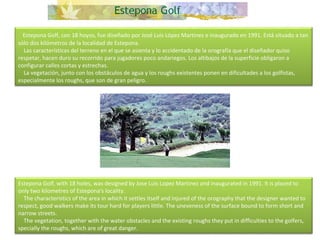      Estepona Golf, con 18 hoyos, fue diseñado por José Luis López Martinez e inaugurado en 1991. Está situado a tan sólo dos kilómetros de la localidad de Estepona.      Las características del terreno en el que se asienta y lo accidentado de la orografía que el diseñador quiso respetar, hacen duro su recorrido para jugadores poco andariegos. Los altibajos de la superficie obligaron a configurar calles cortas y estrechas.      La vegetación, junto con los obstáculos de agua y los roughs existentes ponen en dificultades a los golfistas, especialmente los roughs, que son de gran peligro. Estepona Golf, with 18 holes, was designed by Jose Luis Lopez Martinez and inaugurated in 1991. It is placed to only two kilometres of Estepona's locality.      The characteristics of the area in which it settles itself and injured of the orography that the designer wanted to respect, good walkers make its tour hard for players little. The uneveness of the surface bound to form short and narrow streets.      The vegetation, together with the water obstacles and the existing roughs they put in difficulties to the golfers, specially the roughs, which are of great danger.  