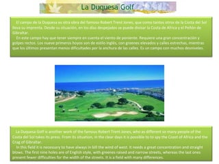    El campo de la Duquesa es otra obra del famoso Robert Trent Jones, que como tantos otros de la Costa del Sol lleva su imprenta. Desde su situación, en los días despejados se puede divisar la Costa de Africa y el Peñón de Gibraltar.      En este campo hay que tener siempre en cuenta el viento de poniente. Requiere una gran concentración y golpes rectos. Los nueve primeros hoyos son de estilo inglés, con greenes elevados y calles estrechas, mientras que los últimos presentan menos dificultades por la anchura de las calles. Es un campo con muchos desniveles.      La Duquesa Golf is another work of the famous Robert Trent Jones, who as different so many people of the Costa del Sol takes its press. From its situation, in the clear days it is possible to to spy the Coast of Africa and the Crag of Gibraltar.      In this field it is necessary to have always in bill the wind of west. It needs a great concentration and straight blows. The first nine holes are of English style, with greenes raised and narrow streets, whereas the last ones present fewer difficulties for the width of the streets. It is a field with many differences. 