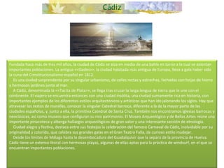 Fundada hace más de tres mil años, la ciudad de Cádiz se alza en medio de una bahía en torno a la cual se asientan importantes poblaciones. La antigua <<Gades>>, la ciudad habitada más antigua de Europa, lleva a gala haber sido la cuna del Constitucionalismo español en 1812.      Es una ciudad sorprendente por su singular urbanismo, de calles rectas y estrechas, fachadas con forjas de hierro y hermosos jardines junto al mar.      A Cádiz, denominada la <<Tacita de Plata>>, se llega tras cruzar la larga lengua de tierra que le une con el continente. El viajero se encuentra entonces con una ciudad insólita, una ciudad sumamente rica en historia, con importantes ejemplos de los diferentes estilos arquitectónicos y artísticos que han ido jalonando los siglos. Hay que atravesar los restos de murallas, conocer la singular Catedral barroca, diferente a la de la mayor parte de las ciudades españolas, y, junto a ella, la primitiva Catedral de Santa Cruz. También nos encontramos iglesias barrocas y neoclásicas, así como museos que configuran su rico patrimonio. El Museo Arqueológico y de Bellas Artes reúne una importante pinacoteca y alberga hallazgos arqueológicos de gran valor y una interesante sección de etnología.      Ciudad alegre y festiva, destaca entre sus festejos la celebración del famoso Carnaval de Cádiz, inolvidable por su originalidad y colorido, que celebra sus grandes galas en el Gran Teatro Falla, de curioso estilo mudejar.      Desde los límites de Málaga hasta la desembocadura del Guadalquivir que la separa de la provincia de Huelva. Cádiz tiene un extenso litoral con hermosas playas, algunas de ellas aptas para la práctica de windsurf, en el que se encuentran importantes poblaciones.     
