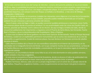    En la costa oriental está la zona del Campo de Gibraltar, comarca densamente poblada en las proximidades de África. Aquí, la posibilidad de practicar los deportes náuticos constituye un gran atractivo, especialmente en Tarifa, el punto de Europa más al sur, con largas y estupendas playas. En sus proximidades, el golf es otra posibilidad deportiva, con campos como San Roque, La Cañada y La Alcaidesa,  y más cerca de Málaga, Sotogrande o Valderrama.      En el Campo de Gibraltar se encuentran ciudades tan relevantes como Algeciras o La Linea de la Concepción, junto a Gibraltar, y más al interior la vieja Castellar, pequeño pueblo medieval dominado por el Castillo y poblado hoy por artesanos y personas amantes del silencio.      Hacia el oeste, antes de llegar a Cádiz, se pueden encontrar pueblos pintorescos y marineros, como Tarifa, con extensas playas donde se practica el windsurf. En sus proximidades están las ruinas de Claudio Coelo, en Bolonia, pasando por Barbate, Conil o Zahara de los Atunes. De aquí se llega a la Bahía de Cádiz, donde se encuentran poblaciones tan importantes y singulares como El Puerto de Santa María, San Fernando, Puerto Real y Chiclana, y ya en la desembocadura del Guadalquivir, Rota y Chipiona.      La zona más occidental del litoral gaditano nos lleva hasta Sanlucar de Barrameda, frente al Parque Nacional de Doñana, ciudad con un espléndido patrimonio monumental, que se suma a las excelencias de su vino de manzanilla y su gastronomía. Ciudad de extensas playas, hay que destacar sus famosas carreras de caballos durante el verano.      Cádiz alterna la belleza de su litoral con una maravillosa naturaleza en el interior de la provincia, en las vecindades de la malagueña Serranía de Ronda, con la que comparte muchas de sus características. La Ruta de los Pueblos Blancos es un recorrido inolvidable y sorprendente, en le que la naturaleza regala al visitante un espectacular paisaje.      La blancura, en una Andalucía donde nunca falta la cal, es la nota dominante en estos pueblos serranos, antaño aislados y hoy muy acogedores.      En esta zona se encuentra el Parque Natural de Grazalema, donde se alcanza el índice de publiosidad más alto de España y donde pervive la mayor reserva de una especia botánica única: el pinsapo.      Pueblos hermosos, blancos, cada uno con su propia singularidad y con el común de un paisaje natural de gran belleza. Pequeños y acogedores hoteles, y una rica gastronomía serrana hacen más grata la estancia. 