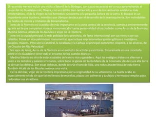 El recorrido merece incluir una visita a Setenil de la Bodegas, con casas excavadas en la roca aprovechando el cauce del río Guadalporcún; Olvera, con un castillo bien restaurado y uno de los santuarios andaluces más emblemáticos, el de la Virgen de los Remedios; Grazalema o la pequeña Zahara de la Sierra. El Bosque es un importante zona truchera, mientras que Ubrique destaca por el desarrollo de la marroquinería. Son inolvidables las fiestas de moros y cristianos de Benamahoma.      Jerez de la Frontera es la población más importante en la zona central de la provincia, comarca eminentemente agraria en la que comparten riqueza monumental y fuerte personalidad otras ciudades como Arcos de la Frontera, Medina Sidonia, Alcalá de los Gazules o Vejer de la Frontera.      Jerez es la ciudad principal, la más poblada de la provincia, de fama internacional por sus vinos y por sus caballos. Posee un rico patrimonio monumental, que incluye impresionantes iglesias góticas o mudéjares, palacios, museos. Pero son la Catedral, la Alcalzaba y la Cartuja su principal exponente. Dispone, a las afueras, de un Circuito de Alta Velocidad.      No lejos de Jerez, Arcos de la Frontera es un reducto de artistas y escritores. Encaramada en una  montaña sobre el río Guadalete tiene todo el encanto de los pueblos blancos.      Medina Sidonia es otra de estas ciudades del centro rico y ganadero. Aquí los vestigios árabes se alternan y unen a los templos y palacios cristianos, sobre todo la iglesia de Santa María de la Coronada, desde cuya alta torre se divisan las dehesa. Son estas dehesas, donde se cría el toro de lidia, una nota característica de esta tierra. También Alcalá de los Gazules merece una visita.      Cerca del mar, Vejer de la Frontera impresiona por la originalidad de su urbanismo. La huella árabe es especialmente nítida sin que falten lienzos de murallas, plazas con palmeras y azulejos y hermosos templos para redondear sus atractivos. 