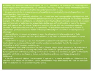 Founded it from more than three thousand years, the city of Cadiz raises in the middle of a bay concerning which important populations settle themselves. The former one < < Gades > >, the most ancient inhabited city of Europe, leads to show to have been the cradle of the Spanish Constitutionalism in 1812.      It is a surprising city for its singular urbanism, of straight and narrow streets, fronts with forges of iron and beautiful gardens close to the sea.      Cadiz, named < < Tacita de Plata (Little Silver Cup) > >, comes near after crossing the long language of land that joins with the continent. The traveler thinks at the time an unusual city, an extremely rich city in history, important examples of the different architectural and artistic styles that they have been marking the centuries. It is necessary to cross the remains of walls, know the singular Cathedral baroque, different from that of most of the Spanish cities, and, together with, the original Cathedral of Santa Cruz. Also we think ours baroque and neoclassic churches, as well as museums that form its rich patrimony. The Archaeological Museum and of Fine arts an important art gallery assembles and shelters archaeological finds of great value and an interesting section of ethnology.      Happy and festive city, stands out between its feasts the celebration of the famous Carnival of Cadiz, unforgettable for its originality and color, which celebrates its big shows in the Great Theatre Fails, of curious Mudejar style.      From the limits of Malaga up to the river mouth of the Guadalquivir that separates it from the province of Huelva. Cadiz has an extensive littoral with beautiful beaches, some of suitable them for the practice of windsurfing, in which important populations are.      On the oriental coast there is the zone of the Field of Gibraltar, region densely populated in the proximities of Africa. Here, the possibility of practising the nautical sports constitutes a great attraction, specially in Tariff, Europa's point more on the south, with long and marvellous beaches. In its proximities, the golf is another sports possibility, with fields as San Roque, La Cañada and La Alcaidesa, and more near Malaga, Sotogrande or Valderrama.      In the Field of Gibraltar they find cities as relevant as Algeciras or La Linea de la Concepción, close to Gibraltar, and more to the interior the old woman Castellar, small medieval village dominated by the Castle and populated today for craftsmen and you present lovers of the silence.      
