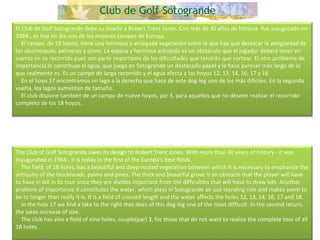 El Club de Golf Sotogrande debe su diseño a Robert Trent Jones. Con más de 30 años de historia -fue inaugurado en 1964-, es hoy en día uno de los mejores campos de Europa.      El campo, de 18 hoyos, tiene una hermosa y arraigada vegetación entre la que hay que destacar la antigüedad de los alcornoques, palmeras y pinos. La espesa y hermosa arboleda es un obstáculo que el jugador deberá tener en cuenta en su recorrido pues son parte importante de las dificultades que tendrán que sortear. El otro problema de importancia lo constituye el agua, que juega en Sotogrande un destacado papel y le hace parecer más largo de lo que realmente es. Es un campo de largo recorrido y el agua afecta a los hoyos 12, 13, 14, 16, 17 y 18.      En el hoyo 17 encontramos un lago a la derecha que hace de este dog-leg uno de los más difíciles. En la segunda vuelta, los lagos aumentan de tamaño.      El club dispone también de un campo de nueve hoyos, par 3, para aquellos que no deseen realizar el recorrido completo de los 18 hoyos. The Club of Golf Sotogrande owes its design to Robert Trent Jones. With more than 30 years of history - it was inaugurated in 1964-, it is today in the first of the Europa's best fields.      The field, of 18 holes, has a beautiful and deep-rooted vegetation between which it is necessary to emphasize the antiquity of the blockheads, palms and pines. The thick and beautiful grove is an obstacle that the player will have to have in bill in its tour since they are divides important from the difficulties that will have to draw lots. Another problem of importance it constitutes the water, which plays in Sotogrande an out-standing role and makes seem to be to longer than really it is. It is a field of crossed length and the water affects the holes 12, 13, 14, 16, 17 and 18.      In the hole 17 we find a lake to the right that does of this dog-leg one of the most difficult. In the second return, the lakes increase of size.      The club has also a field of nine holes, couple(par) 3, for those that do not want to realize the complete tour of all 18 holes. 