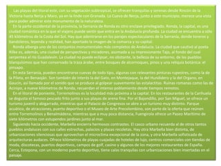       Las playas del litoral este, con su vegetación subtropical, se ofrecen tranquilas y serenas desde Rincón de la Victoria hasta Nerja y Maro, ya en la linde con Granada. La Cueva de Nerja, junto a este municipio, merece una vista para poder admirar este monumento de la naturaleza.      En la parte occidental de la provincia, la Serranía de Ronda es otro enclave privilegiado. Ronda, la capital, es una ciudad romántica en la que el viajero puede sentir que entra en la Andalucía profunda. La ciudad se encuentra a sólo 45 kilómetros de la Costa del Sol. Hay que adentrarse en los parajes espectaculares de la Serranía, donde toreros y bandoleros, leyenda y realidad, han aportado la imagen de la comarca y su capital.      Ronda alberga uno de los conjuntos monumentales más completos de Andalucía. La ciudad que cautivó al poeta Rilke es, además, una ciudad de perspectivas y miradores, asomada a su impresionante Tajo, al fondo del cual serpentea el río Guadalevín. La ciudad no puede eclipsar, no obstante, la belleza de su entorno, de los pueblos blanquísimos que han conservado la traza árabe, entre bosques de alcornoques, pinos y una reliquia botánica: el pinsapo.      En esta Serranía, pueden encontrarse cuevas de todo tipo, algunas con relevantes pinturas rupestres, como la de la Pileta, en Benaoján. Son también de interés la del Gato, en Montejaque, la del Hundidero y la del Organo, en Gaucín, así llamada por el sonido que se produce al golpear suavemente las estalactitas. Ruinas romanas como las de Acinipo, a nueve kilómetros de Ronda, recuerdan el intenso poblamiento desde tiempos remotos.      En el litoral de poniente, Torremolinos es la localidad más próxima a la capital. En los restaurantes de la Carihuela se degusta el famoso pescado frito junto a sus playas de arena fina. Por el Bajondillo, por San Miguel, se ofrece un turismo juvenil y abigarrado, mientras que el Palacio de Congresos se abre a un turismo muy distinto. Parque acuático, de atracciones, puerto deportivo o el Museo de Arte Precolombino, son parte de la oferta que reúnen entre Torremolinos y Benalmádena, mientras que a muy poca distancia, Fuengirola ofrece un Paseo Marítimo de siete kilómetros con estupendos jardines junto al mar.      Siguiendo hacia occidente, Marbella encierra hermosos contrastes. El casco urbano recuerda al de otros tantos pueblos andaluces con sus calles estrechas, palacios y plazas recoletas. Hay otra Marbella bien distinta, de urbanizaciones silenciosas que aprovechan el microclima excepcional de la zona, y otra Marbella sofisticada de arquitecturas audaces. Ofrece kilómetros de playas cuajadas de hoteles de lujo, centros comerciales con tiendas de moda, discotecas, puertos deportivos, campos de golf, casino y algunos de los mejores restaurantes de España. Cerca, Estepona, con un moderno puerto deportivo, tiene calas tranquilas con urbanizaciones bien insertadas en el paisaje. 