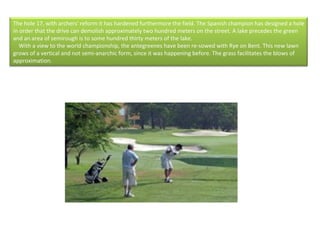 The hole 17, with archers' reform it has hardened furthermore the field. The Spanish champion has designed a hole in order that the drive can demolish approximately two hundred meters on the street. A lake precedes the green and an area of semirough is to some hundred thirty meters of the lake.      With a view to the world championship, the antegreenes have been re-sowed with Rye on Bent. This new lawn grows of a vertical and not semi-anarchic form, since it was happening before. The grass facilitates the blows of approximation.  