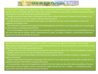El Club de Golf Campano fue inaugurado en 1985. Se encuentra situado muy cerca de Chiclana, en la carretera nacional 340. Fue diseñado, igual que tantos otros campos andaluces, por el prolífico arquitecto americano Robert Trent Jones. El recorrido del campo es prácticamente liso.      Campano tiene sólo nueve hoyos, distribuidos entre pinos y olivos centenarios. Destaca el hoyo número 2, un par 5, que atraviesa un arroyo y requiere más precisión que fuerza.      Las dificultades del esmerado diseño del campo y los obstáculos con que cuenta constituyen un reto para jugadores de cualquier nivel.      Otro aliciente es la buena climatología de la localidad gaditana de Chiclana, que hace posible que se pueda jugar en este campo en cualquier época del año.      En sus proximidades, Cádiz y las poblaciones enclavadas en la bahía gaditana ofrecen otras posibilidades de ocio, con rutas culturales de singular interés, especialmente la capital, la antigua <<Gades>>, una hermosa ciudad que cuenta con más de tres mil años de historia. The Club of Golf Campano was inaugurated in 1985. It is placed closely together of Chiclana, in the national highway 340. It was designed, like so many other Andalusian fields, for the prolific American architect Robert Trent Jones. The tour of the field is practically smooth.      Campano has only nine holes distributed among pines and centenary olive trees. The hole emphasizes number 2, a couple 5, which it crosses a creek and needs more precision that it forces.      The difficulties of the careful design of the field and the obstacles which one tells constitute a challenge for players of any level.       Another inducement is the good climatology of the Chiclana's from Cadiz locality, which makes possible that it is possible to to play in this field in any epoch of the year.      In its proximities, Cadiz and the populations nailed in the from Cadiz bay they offer other possibilities of leisure, with cultural routes of singular interest, specially the capital, the former one < < Gades > >, a beautiful city that counts with more than three thousand years of history.  