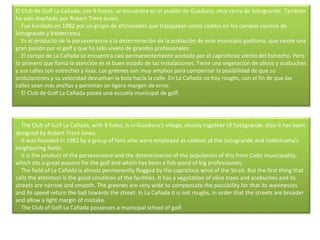 El Club de Golf La Cañada, con 9 hoyos, se encuentra en el pueblo de Guadiaro, muy cerca de Sotogrande. También ha sido diseñado por Robert Trent Jones.      Fue fundado en 1982 por un grupo de aficionados que trabajaban como caddys en los campos vecinos de Sotogrande y Valderrama.      Es el producto de la perseverancia y la determinación de la población de este municipio gaditano, que siente una gran pasión por el golf y que ha sido vivero de grandes profesionales.      El campo de La Cañada se encuentra casi permanentemente azotado por el caprichoso viento del Estrecho. Pero lo primero que llama la atención es el buen estado de las instalaciones. Tiene una vegetación de olivos y acebuches y sus calles son estrechas y lisas. Los greenes son muy amplios para compensar la posibilidad de que su ondulaciones y su velocidad devuelvan la bola hacia la calle. En La Cañada no hay roughs, con el fin de que las calles sean más anchas y permitan un ligero margen de error.      El Club de Golf La Cañada posee una escuela municipal de golf.     The Club of Golf La Cañada, with 9 holes, is in Guadiaro's village, closely together of Sotogrande. Also it has been designed by Robert Trent Jones.      It was founded in 1982 by a group of fans who were employed as caddies at the Sotogrande and Valderrama's neighboring fields.      It is the product of the perseverance and the determination of the population of this from Cadiz municipality, which sits a great passion for the golf and which has been a fish-pond of big professionals.       The field of La Cañada is almost permanently flogged by the capricious wind of the Strait. But the first thing that calls the attention is the good condition of the facilities. It has a vegetation of olive trees and acebuches and its streets are narrow and smooth. The greenes are very wide to compensate the possibility for that its wavinesses and its speed return the ball towards the street. In La Cañada it is not roughs, in order that the streets are broader and allow a light margin of mistake.      The Club of Golf La Cañada possesses a municipal school of golf.  