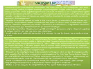 El San Roque Club fue construido por el campeón inglés Tony Jacklin, junto con Dave Thomas y Asahi Kanko. Es un campo stadium y, como tal, susceptible de albergar el mejor campeonato europeo. También es uno de los más bellos y apasionantes campos de golf de la provincia de Cádiz. Sus 6.440 metros y su par 72 proporcionan al jugador estímulo y aliciente constante. El recorrido discurre entre una densa arboleda con alcornocales centenarios, arroyos y cascadas y con dos circuitos entrelazados que realzan la belleza del paisaje. Es, sin duda, uno de los campos más apasionantes del circuito europeo.      La calidad del terreno de juego de San Roque se debe en gran medida a la personalidad de Dave Thomas, autor también del campo The Belfry, sede en varias ocasiones de la Ryder Cup. Thomas diseñó en San Roque un campo largo con calles anchas. La primera parte presenta características de <<Woodland>> y la segunda está condicionada por los obstáculos de agua. Tiene laderas en alto que bordean varios hoyos.      Destacan por su dificultad el hoyo 8, un par 4, y el 18, también par 4, que suponen un gran reto para los jugadores de cualquier nivel. Hay que estar muy atento para evitar el agua.      Los aficionados al golf podrán disfrutar también de la equitación y la caza, dos deportes que se pueden practicar en la zona.    San Roque Club was constructed by the English champion Tony Jacklin, together with Dave Thomas y Asahi Kanko. It is a field stadium and, as such, capable of sheltering the best European championship. Also it is one of the most beautiful and exciting fields of golf of the province of Cadiz. Its 6.440 meters and its couple(par) 72 provide stimulus and constant inducement to the player. The tour thinks up between a dense grove with alcornocales centenaries, creeks and waterfalls and with two interlaced circuits that heighten the beauty of the landscape. It is, undoubtedly, one of the most exciting fields of the European circuit.      The quality of the area of game Roque de San owes to himself to a great extent one Dave Thomas's personality, author also of the field the Belfry, headquarters in several occasions of the Ryder Taza. Thomas designed Roque in San a long field it defrauds flame broad. The first part presents characteristics of < < Forest > > and the second one is determined by the water obstacles. It has hillsides in high place that they border on several holes.      Hole 8, a couple emphasize for its difficulty 4, and 18-, also couple(par) 4, who suppose a great challenge paragraph the players of any level. Hay that to be very attentive paragraph to avoid water-.      The fans of golf can enjoy also the riding and the hunt, TWO deports that can be practised in the zone.  