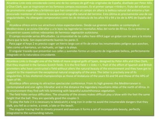 Alcaidesa Links está considerado como uno de los campos de golf más originales de España, diseñado por Peter Allis y Clive Clark, que se inspiraron en los famosos campos escoceses. Es el primer campo <<links>>, fruto del esfuerzo de promotores españoles y británicos que han construido un campo sin altera la belleza natural del entorno y han procurado mantener al máximo la excepcional orografía natural del terreno. Esta última es precisamente una de sus singularidades. Ha albergado campeonatos como los de Andalucía de los años 93 y 94 y los de la APG de España del 94.      Alcaidesa ofrece entre sus atractivos vistas espectaculares. Desde sus greenes elevados se contempla el Mediterráneo y se avista Gibraltar y a lo lejos las legendarias montañas Atlas del norte de África. En su entorno se encuentran suaves colinas rebosantes de hermosa vegetación autóctona.      El campo esconde serias dificultades. La sinuosidad de las calles hace difícil jugar un golpe con los pies a la misma altura que la bola. Son especialmente buenos los pares 3.      Para jugar el hoyo 2 es preciso coger un hierro largo con el fin de evitar los innumerables peligros que acechan, tales como un barranco, un riachuelo, un lago o la playa.      El singular trazado que presentan sus calles y avenidas forma un conjunto de inigualable belleza, perfectamente integrado en la naturaleza circundante. Alcaidesa Links is thought one of the fields of more original golfs of Spain, designed by Peter Allis and Clive Clark, that they inspired in the famous Scotch fields. It is the first field < < links > >, fruit of the effort of Spanish and British promoters who have constructed a field without alters the natural beauty of the environment and they have got to support to the maximum the exceptional natural orography of the area. The latter is precisely one of its singularities. It has sheltered championships as those of Andalusia of the years 93 and 94 and those of the APG of Spain of 94.      Alcaidesa offers among its attractive spectacular conference. From its high greenes the Mediterranean is contemplated and one sights Gibraltar and in the distance the legendary mountains Atlas of the north of Africa. In its environment they find soft hills brimming with beautiful autochthonous vegetation.      The field hides serious difficulties. The sinuosity of the streets makes difficult play a blow with the feet the same height that the ball. They are specially good the couples 3.      To play the hole 2 it is necessary to take(catch) a long iron in order to avoid the innumerable dangers that they stalk, you fell as a ravine, a creek, a lake or the beach.      The singular tracing that its streets present and avenues it forms a set of incomparable beauty, perfectly integrated to the surrounding nature. 