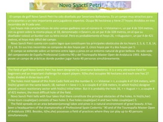     El campo de golf Novo Sancti Petri ha sido diseñado por Severiano Ballesteros. Es un campo muy atractivo para principiantes y un reto importante para jugadores expertos. Ocupa 96 hectáreas y tiene 27 hoyos divididos en tres recorridos de 9 cada uno.      Los hoyos más característicos de este campo gaditano son el número 6, <<Vistamar>>, un par 4 de 324 metros, con su green sobre la misma playa; el 18, denominado <<Seve>>, es un par 4 de 328 metros, en el que su diseñador colocó un bunker con su letra inicial. Pero es probablemente el hoyo 26, <<Augusta>>, un par 4 de 421 metros, el hoyo más difícil del campo.      Novo Sancti Petri cuenta con cuatro lagos que constituyen los principales obstáculos de los hoyos 2, 5, 6, 7, 8, 14, 15 y 16. En sus tres recorridos se compone de dos hoyos par 3, cinco hoyos par 4 y dos hoyos par 5.      El campo se extiende sobre un terreno entre lagos y pinos en un entorno natural de gran belleza. Ha sido sede del campeonato de España Profesional Codorniu'90 y del Tourespaña Master Open de Andalucía 1993. Además, posee un campo de prácticas donde pueden jugar hasta 40 personas simultáneamente. The field of golf Novo Sancti Petri has been designed by Severiano Ballesteros. It is a very attractive field for beginners and an important challenge for expert players. It(he,she) occupies 96 hectares and each one has 27 holes divided in three tours of 9.      The holes most typical of this from Cadiz field are the number 6, < < Vistamar > >, a couple 4 of 324 meters, with his(its) green on the same beach; 18, named < < Seve > >, is a couple 4 of 328 meters, in which his(its) designer placed a most reactionary sector with his(its) initial letter. But it is probably the hole 26, < < August > >, a couple 4 of 421 meters, the most difficult hole of the field.       Novo Sancti Petri tells with four lakes that there constitute the principal obstacles of the holes. In his(its,her) three tours couple(par) consists of two holes 3, five holes couple(par) 4 and two holes couple(par) 5.      The field spreads on an area between(among) lakes and pines in a natural environment of great beauty. It has been a headquarters of the championship of Professional Spain Codorniu ' 90 and of the Tourespaña Master Open of Andalusia 1993. Besides, it(he,she) possesses a field of practices where they can play up to 40 persons simultaneously.  