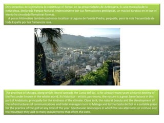 Otro atractivo de la provincia lo constituye el Torcal, en las proximidades de Antequera. Es una maravilla de la naturaleza, declarada Parque Natural, impresionante por sus formaciones geológicas, un macizo kárstico en le que el viento ha cincelado llamativas formas.      A pocos kilómetros también podemos localizar la Laguna de Fuente Piedra, pequeña, pero la más frecuentada de toda España por los flamencos rosa. The province of Malaga, along which littoral spreads the Costa del Sol, is for already many years a tourist destiny of the first order known in the whole world. Its historical - artistic patrimony, the nature is a great benefactora in this part of Andalusia, principally for the kindness of the climate. Close to it, the natural beauty and the development of the infrastructures of communications and hotel managers turn to Malaga and to the Costa del Sol in a suitable place for the practice of the golf at any time of the year. Spectacular landscapes in which the sea alternates or confuse and the mountain they add to many inducements that offers the zone. 