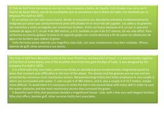 El Club de Golf Vista Hermosa es uno de los más coquetos y bellos de España. Está situado muy cerca de El Puerto de Santa María, una de las localidades que se encuentran den la Bahía de Cádiz. Fue diseñado por la empresa Pro Golf en 1975.      Es un campo con tan sólo nueve hoyos, donde se encuentra una abundante arboleda, fundamentalmente integrada por pinos que constantemente pone dificultades en el recorrido del jugador. Las calles y los greenes son estrechos y están protegidos por numerosos bunkers. Entre sus hoyos destacan el 4, un par 3, que está rodeado de agua; el 7, un par 4 de 385 metros, y el 9, también un par 4 de 317 metros, tal vez más difícil. Para sortearlos es preciso golpear la bola en el segundo golpe con mucha destreza a fin de salvar los obstáculos de agua y los bunkers que rodean el green.      Vista Hermosa posee además una magnífica casa-club, con unas instalaciones muy bien cuidadas. Ofrece, además de golf, otros servicios a sus socios. The Club of Golf Seen Beautiful is one of the most flirtatious and beautiful of Spain. It is placed closely together of The Port of Santa Maria, one of the localities that think they give the Bay of Cadiz. It was designed by the company Pro Golf in 1975.      It is a field with only nine holes, where one thinks an abundant grove fundamentally integrated(repaid) by pines that constant puts difficulties in the tour of the player. The streets and the greenes are narrow and are protected by numerous most reactionary sectors. Between(among) his(its,her) holes emphasize 4, one couple 3, which are surrounded with water; 7, one couple 4 of 385 meters, and 9, also a couple 4 of 317 meters, maybe more difficult. To avoid them it is necessary to strike the ball in the second blow with many skill in order to save the water obstacles and the most reactionary sectors that surround the green.      It Beautiful seen it(he,she) possesses besides a magnificent house - club, with a few very well elegant facilities. It(he,she) offers, besides golf, other services his(its,her) associates. 