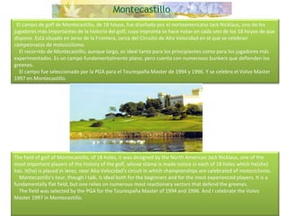    El campo de golf de Montecastillo, de 18 hoyos, fue diseñado por el norteamericano Jack Nicklaus, uno de los jugadores más importantes de la historia del golf, cuya impronta se hace notar en cada uno de los 18 hoyos de que dispone. Está situado en Jerez de la Frontera, cerca del Circuito de Alta Velocidad en el que se celebran campeonatos de motociclismo.      El recorrido de Montecastillo, aunque largo, es ideal tanto para los principiantes como para los jugadores más experimentados. Es un campo fundamentalmente plano, pero cuenta con numerosos bunkers que defienden los greenes.      El campo fue seleccionado por la PGA para el Tourespaña Master de 1994 y 1996. Y se celebro el Volvo Master 1997 en Montecastillo. The field of golf of Montecastillo, of 18 holes, it was designed by the North American Jack Nicklaus, one of the most important players of the history of the golf, whose stamp is made notice in each of 18 holes which he(she) has. It(he) is placed in Jerez, near Alta Velocidad's circuit in which championships are celebrated of motociclismo.      Montecastillo's tour, though I talk, is ideal both for the beginners and for the most experienced players. It is a fundamentally flat field, but one relies on numerous most reactionary sectors that defend the greenes.      The field was selected by the PGA for the Tourespaña Master of 1994 and 1996. And I celebrate the Volvo Master 1997 in Montecastillo.  