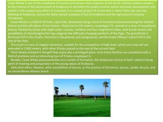 Coast Whale is one of the complexes of tourism and leisure more outposts of the world. His(its) creation answers to the interest of the Government of Andalusia to stimulate the quality tourism and to stimulate development and wealth in the coastal zone where it is located. It is a mixed project of investment in which they take part the Meeting of Andalusia, across the State-owned company of Soil of Andalusia and the Agricultural Company Torrebreva.      Coast Whale is a field of 18 holes, type links, developed along a zone of transition between(among) the Atlantic littoral and the soft plains of the interior. His(its,her) 6.215 meters, couple(par) 72, spread on a zone of exceptional beauty, flanked by dunes with slight water-courses, moldeos and four magnificent lakes, with broad streets and possibilities of classifying(conferring a degree) the difficulty changing positions of the flags. The grass(herb) is Bermuda 419 in the streets, Pencross in the greenes and antegreenes, and Bermuda Tiffway's hybrid 419 in the rest of the field.      The result is a tour of singular attraction, suitably for the competition of high level, which soon one will see extended in 2.900 meters, with other 9 holes placed to the east of the current field.       Them Newly initiated in the golf they enjoy also a privileged place, since these facilities are completed with a field of practices and an interesting tour of 9 holes couple(par) 3.      Besides, Coast Whale possesses(relies on) a center of formation, the Andalusian School of Golf, called to being point of meeting and preparation of the young values of Andalusia.      It(He,She) offers, likewise, other possibilities of leisure, as the practice of the tennis, equine, candle, bicycle, and an extraordinary Atlantic beach. 