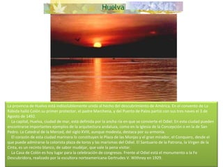 La provincia de Huelva está indisolublemente unida al hecho del descubrimiento de América. En el convento de La Rábida halló Colón su primer protector, el padre Marchena, y del Puerto de Palos partió con sus tres naves el 3 de Agosto de 1492.      La capital, Huelva, ciudad de mar, está definida por la ancha ría en que se convierte el Odiel. En esta ciudad pueden encontrarse importantes ejemplos de la arquitectura andaluza, como en la Iglesia de la Concepción o en la de San Pedro. La Catedral de la Merced, del siglo XVIII, aunque modesta, destaca por su armonía.      El corazón de esta ciudad marinera lo constituyen le Plaza de las Monjas y el gran mirador, el Conquero, desde el que puede admirarse la colorista plaza de toros y las marismas del Odiel. El Santuario de la Patrona, la Virgen de la Cinta, es un recinto blanco, de sabor mudéjar, que vale la pena visitar.      La Casa de Colón es hoy lugar para la celebración de congresos. Frente al Odiel está el monumento a la Fe Descubridora, realizado por la escultora norteamericana Gertrudes V. Withney en 1929. 