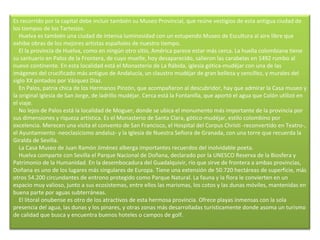 Es recorrido por la capital debe incluir también su Museo Provincial, que reúne vestigios de esta antigua ciudad de los tiempos de los Tartesios.      Huelva es también una ciudad de intensa luminosidad con un estupendo Museo de Escultura al aire libre que exhibe obras de los mejores artistas españoles de nuestro tiempo.      El la provincia de Huelva, como en ningún otro sitio, América parece estar más cerca. La huella colombiana tiene su santuario en Palos de la Frontera, de cuyo muelle, hoy desaparecido, salieron las carabelas en 1492 rumbo al nuevo continente. En esta localidad está el Monasterio de La Rábida, iglesia gótica-mudéjar con una de las imágenes del crucificado más antiguo de Andalucía, un claustro mudéjar de gran belleza y sencillez, y murales del siglo XX pintados por Vázquez Díaz.      En Palos, patria chica de los Hermanos Pinzón, que acompañaron al descubridor, hay que admirar la Casa museo y la original Iglesia de San Jorge, de ladrillo mudéjar. Cerca está la Fontanilla, que aportó el agua que Colón utilizó en el viaje.      No lejos de Palos está la localidad de Moguer, donde se ubica el monumento más importante de la provincia por sus dimensiones y riqueza artística. Es el Monasterio de Santa Clara, gótico-mudéjar, estilo colombino por excelencia. Merecen una visita el convento de San Francisco, el Hospital del Corpus Christi -reconvertido en Teatro-, el Ayuntamiento -neoclasicismo andaluz- y la Iglesia de Nuestra Señora de Granada, con una torre que recuerda la Giralda de Sevilla.      La Casa Museo de Juan Ramón Jiménez alberga importantes recuerdos del inolvidable poeta.      Huelva comparte con Sevilla el Parque Nacional de Doñana, declarado por la UNESCO Reserva de la Biosfera y Patrimonio de la Humanidad. En la desembocadura del Guadalquivir, río que sirve de frontera a ambas provincias,  Doñana es uno de los lugares más singulares de Europa. Tiene una extensión de 50.720 hectáreas de superficie, más otros 54.200 circundantes de entrono protegido como Parque Natural. La fauna y la flora le convierten en un espacio muy valioso, junto a sus ecosistemas, entre ellos las marismas, los cotos y las dunas móviles, mantenidas en buena parte por aguas subterráneas.      El litoral onubense es otro de los atractivos de esta hermosa provincia. Ofrece playas inmensas con la sola presencia del agua, las dunas y los pinares, y otras zonas más desarrolladas turísticamente donde asoma un turismo de calidad que busca y encuentra buenos hoteles o campos de golf.   