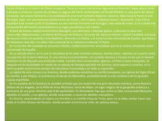 Punta Umbría es el centro de litoral onubense. Tiene un suave microclima, ligeramente húmedo, largas playas junto a pinares y enebros. Camino de Cartaya, la Laguna del Portil, el Rompido y la Ría del Piedral. Es una parte del litoral tranquilo, con playas familiares y la posibilidad de practicar múltiples deportes náuticos. Más hacia la frontera con Portugal, Lepe -con sus inmensas plantaciones de fresas-, isla Cristina -ciudad pesquera-, Ayamonte. Esta última localidad está situada junto al Guadiana, en otro tiempo frontera con Portugal y hoy nexo de unión. Es la ciudad más monumental del litoral y está próxima a un lugar paradisíaco; Isla Canela.      Al este de Huelva capital encontramos Mazagón, con deliciosas y doradas playas, y después la zona más concurrida, Matalascañas, y el litoral del Parque de Doñana. Cerca de allí, hacia el interior, está El Condado, comarca de buenos vinos con pueblos como Bollullos, Almonte y la Palma, y la romería más concurrida de España, que lleva a los Romeros cada año a la aldea más universal de la marisma onubense; El Rocío.      En los bordes del Condado se encuentra Niebla, ciudad totalmente amurallada que es el recinto almohade mejor conservado de España.      En su variada oferta, en la que la naturaleza le ha dado enclaves valiosos, Huelva reúne, además, en la parte norte una porción de la Sierra Morena. Es una comarca sorprendente, con pueblos blancos y frescos en los que el devenir histórico ha ido dejando una profunda huella. Castillos bien conservados, iglesias, ermitas y hasta mezquitas, se yerguen en las localidades en medio de un paisaje de bosque apacible con pinares, alcornoques y castaños. en la sierra pueden encontrarse parajes de naturaleza inmaculada y en todo su esplendor.      La capital de esta comarca es Aracena, donde podemos encontrar su castillo templario, con iglesia del Siglo XIII en su recinto, y por debajo, la asombrosa Gruta de las Maravillas, probablemente la más romántica de las grandes cuevas españolas.      En los pueblos de la Comarca se suceden ermitas que son centro de una gran devoción mariana, como Nuestra Señora de los Angeles, en la Peña de Arias Montano, cerca de Alájar, un lugar mágico de la geografía andaluza y escenario de una gran romería cada 8 de septiembre. En Almonaster hay que visitar su bien conservada Mezquita, aledaña al Castillo, y sus iglesias, donde sorprenden a veces los detalles manuelinos.      En Aroche, sorprenderán al viajero sus murallas y su Castillo-Plaza de Toros, pero no se debe olvidar hacer una visita al insólito Museo del Rosario, donde pueden encontrarse miles de valiosas piezas. 