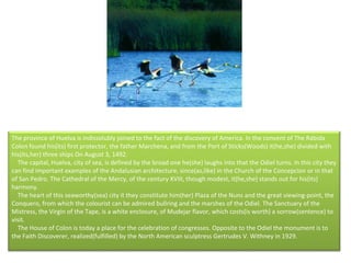 The province of Huelva is indissolubly joined to the fact of the discovery of America. In the convent of The Rábida Colon found his(its) first protector, the father Marchena, and from the Port of Sticks(Woods) it(he,she) divided with his(its,her) three ships On August 3, 1492.      The capital, Huelva, city of sea, is defined by the broad one he(she) laughs into that the Odiel turns. In this city they can find important examples of the Andalusian architecture, since(as,like) in the Church of the Concepcion or in that of San Pedro. The Cathedral of the Mercy, of the century XVIII, though modest, it(he,she) stands out for his(its) harmony.      The heart of this seaworthy(sea) city it they constitute him(her) Plaza of the Nuns and the great viewing-point, the Conquero, from which the colourist can be admired bullring and the marshes of the Odiel. The Sanctuary of the Mistress, the Virgin of the Tape, is a white enclosure, of Mudejar flavor, which costs(is worth) a sorrow(sentence) to visit.      The House of Colon is today a place for the celebration of congresses. Opposite to the Odiel the monument is to the Faith Discoverer, realized(fulfilled) by the North American sculptress Gertrudes V. Withney in 1929.  