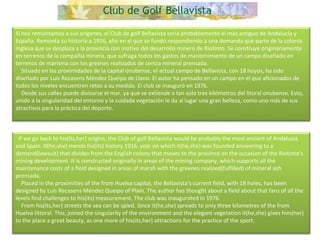 Si nos remontamos a sus orígenes, el Club de golf Bellavista sería probablemente el más antiguo de Andalucía y España. Remonta su historia a 1916, año en el que se fundó respondiendo a una demanda que parte de la colonia inglesa que se desplaza a la provincia con motivo del desarrollo minero de Riotinto. Se construye originariamente en terrenos de la compañía minera, que sufraga todos los gastos de mantenimiento de un campo diseñado en terrenos de marisma con los greenes realizados de ceniza mineral prensada.      Situado en las proximidades de la capital onubense, el actual campo de Bellavista, con 18 hoyos, ha sido diseñado por Luis Recasens Méndez Queipo de Llano. El autor ha pensado en un campo en el que aficionados de todos los niveles encuentren retos a su medida. El club se inauguró en 1976.      Desde sus calles puede divisarse el mar. ya que se extiende a tan solo tres kilómetros del litoral onubense. Esto, unido a la singularidad del entorno y la cuidada vegetación le da al lugar una gran belleza, como uno más de sus atractivos para la práctica del deporte.    If we go back to his(its,her) origins, the Club of golf Bellavista would be probably the most ancient of Andalusia and Spain. It(he,she) mends his(its) history 1916, year on which it(he,she) was founded answering to a demand(lawsuit) that divides from the English colony that moves to the province on the occasion of the Riotinto's mining development. It is constructed originally in areas of the mining company, which supports all the maintenance costs of a field designed in areas of marsh with the greenes realized(fulfilled) of mineral ash prensada.      Placed in the proximities of the from Huelva capital, the Bellavista's current field, with 18 holes, has been designed by Luis Recasens Méndez Queipo of Plain. The author has thought about a field about that fans of all the levels find challenges to his(its) measurement. The club was inaugurated in 1976.      From his(its,her) streets the sea can be spied. Since it(he,she) spreads to only three kilometres of the from Huelva littoral. This, joined the singularity of the environment and the elegant vegetation it(he,she) gives him(her) to the place a great beauty, as one more of his(its,her) attractions for the practice of the sport.  