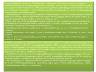El campo de Islantilla, diseñado por Enrique Canales y Luis Recasens, está situado en uno de los complejos deportivos y residenciales más importantes de la costa onubense. Con sus 27 hoyos, las suaves pendientes, el agua, el paisaje y las condiciones climáticas, constituye una oferta golfística al gusto de jugadores de todos los niveles. Sus tres recorridos de 9 hoyos, el mar y un inmenso pinar, su cuidado diseño y sus greenes de pencross y fairways dotan al campo de una gran calidad y variedad.      Islantilla ofrece tres campos en uno, tres opciones de 18 hoyos para tres filosofías de juego diferentes. El primero de ellos está pensado para handicaps medios-bajos y exige precisión, pegada y destreza. El segundo combina la necesidad de pegada con la precisión y es ideal para el handicap alto.      El club social, punto de partida y llegada de cada recorrido, ofrece todo lo necesario para seguir disfrutando de una jornada de golf. En las instalaciones de este club se aplica la moderna tecnología en el cuidado del campo, instalaciones completas y cualificado equipo de profesionales.      Islantilla es un lugar idóneo para el descanso y la práctica deportiva, en una zona privilegiada por el mar y la vegetación.      Además de su completa oferta de golf, concede la posibilidad de navegar, practicar el windsurf, la pesca, el tenis o el paddle.      Todo ello en un complejo que desde su nacimiento ha mantenido el máximo respeto hacia la naturaleza y el ecosistema de Islantilla. Islantilla's field designed by Enrique Canales and Luis Recasens, is placed in one of the more important sports and residential complexes of the from Huelva coast. With his(its,her) 27 holes, the soft slopes, the water, the landscape and the climatic conditions, constitutes an offer golfística to players' taste of all the levels. His(its,her) three tours of 9 holes, the sea and an immense pinegrove, his(its) elegant design and his(its,her) greenes of pencross and fairways they provide to the field of a great quality and variety.      Islantilla offers three fields in one, three options of 18 holes for three different philosophies of game. The first one of them is thought for handicaps average(half)-low and it is required precision, given and skill. The second one combines the need of given(beaten) with the precision and is ideal for the high handicap.      The social club, point of item(game) and arrival of every tour, offers everything necessary to continue enjoying a day of golf. In the facilities of this club the modern technology is applied in the care of the field, complete facilities and qualified equipment(team) of professionals.         