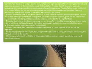 Islantilla's field designed by Enrique Canales and Luis Recasens, is placed in one of the more important sports and residential complexes of the from Huelva coast. With his(its,her) 27 holes, the soft slopes, the water, the landscape and the climatic conditions, constitutes an offer golfística to players' taste of all the levels. His(its,her) three tours of 9 holes, the sea and an immense pinegrove, his(its) elegant design and his(its,her) greenes of pencross and fairways they provide to the field of a great quality and variety.      Islantilla offers three fields in one, three options of 18 holes for three different philosophies of game. The first one of them is thought for handicaps average(half)-low and it is required precision, given and skill. The second one combines the need of given(beaten) with the precision and is ideal for the high handicap.      The social club, point of item(game) and arrival of every tour, offers everything necessary to continue enjoying a day of golf. In the facilities of this club the modern technology is applied in the care of the field, complete facilities and qualified equipment(team) of professionals.      Islantilla is a suitable place for the rest and the sports practice, in a zone favoured by the sea and the vegetation.      Besides his(its) complete offer of golf, it(he,she) grants the possibility of sailing, of sailing the windsurfing, the fishing, the tennis or the paddle.      All this in a complex that from his(its) birth has supported the maximum respect towards the nature and Islantilla's ecosystem.  