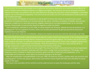 El Club de Golf Isla Canela está situado entre la playa de Isla Canela y Ayamonte, en el extremo suroccidental de España, frontera entre Andalucía atlántica y el Algarve portugués. Isla Canela es uno de los proyectos turísticos mayores de Europa, una auténtica isla con siete kilómetros de playa de arena fina, canales navegables y naturaleza singular, con un microclima excepcional. Tres mil horas de sol al año y los 20 ºC de temperatura media avalan aún más la belleza del lugar.      En este enclave privilegiado se encuentra el club de golf. El terreno del campo se caracteriza por suaves pendientes formadas por dunas y un hermoso paisaje con olivos, naranjos y eucaliptos. El diseño, obra de Juan Catarineu, combina en su recorrido precisión, pegada y destreza en sus justas proporciones. Es un recorrido cómodo y descansado, lo que permite divertirse jugando a todos los niveles.      Tras la ampliación realizada en el año 1996, el campo dispone de 18 hoyos, además de otro de prácticas y un putting-green. Para los jugadores noveles, existe una escuela permanente de golf que permitirá evolucionar rápidamente en este deporte.      La casa club reúne todas las comodidades y dispone de amplias terrazas para disfrutar del paisaje y del relax. The Club of Golf Isla Canela is placed between(among) Isla Canela's beach and Ayamonte, in the southwestern end of Spain, border between(among) Atlantic Andalusia and the Portuguese Algarve. Isla Canela is one of the tourist major projects of Europe, an authentic island with seven beaches kilometres of thin sand, navigable channels and singular nature, with an exceptional microclimate. Three thousand hours of the Sun a year and the 20 ºC of everage temperature support furthermore(moreover) the beauty of the place.      In this privileged enclave one finds the club of golf. The area of the field is characterized by soft earrings(slopes) formed by dunes and a beautiful landscape with olive trees, orange trees and eucalyptuses. The design, Juan Catarineu's work, combines in his(its) tour precision, given and skill in his(its,her) just proportions. It is a comfortable and rested tour, which allows to entertain playing to all the levels.       After the amplification realized(fulfilled) in the year 1996, the field has 18 holes, besides other one practices and a putting-green. For the new players, there exists a permanent school of golf that it(he,she) will allow to evolve rapidly in this sport.      The house club assembles all the comforts and has wide terraces to enjoy the landscape and the relax.  