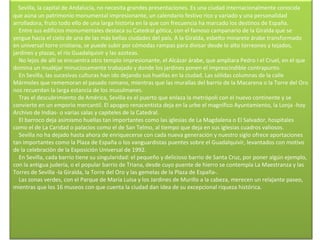      Sevilla, la capital de Andalucía, no necesita grandes presentaciones. Es una ciudad internacionalmente conocida que aúna un patrimonio monumental impresionante, un calendario festivo rico y variado y una personalidad arrolladora, fruto todo ello de una larga historia en la que con frecuencia ha marcado los destinos de España.      Entre sus edificios monumentales destaca su Catedral gótica, con el famoso campanario de la Giralda que se yergue hacia el cielo de una de las más bellas ciudades del país. A la Giralda, esbelto minarete árabe transformado en universal torre cristiana, se puede subir por cómodas rampas para divisar desde lo alto torreones y tejados, jardines y plazas, el río Guadalquivir y las azoteas.      No lejos de allí se encuentra otro templo impresionante, el Alcázar árabe, que ampliara Pedro I el Cruel, en el que domina un mudéjar minuciosamente trabajado y donde los jardines ponen el imprescindible contrapunto.      En Sevilla, las sucesivas culturas han ido dejando sus huellas en la ciudad. Las sólidas columnas de la calle Mármoles que rememoran el pasado romano, mientras que las murallas del barrio de la Macarena o la Torre del Oro nos recuerdan la larga estancia de los musulmanes.      Tras el descubrimiento de América, Sevilla es el puerto que enlaza la metrópoli con el nuevo continente y se convierte en un emporio mercantil. El apogeo renacentista deja en la urbe el magnífico Ayuntamiento, la Lonja -hoy Archivo de Indias- o varias salas y capiteles de la Catedral.      El barroco deja asimismo huellas tan importantes como las iglesias de La Magdalena o El Salvador, hospitales como el de La Caridad o palacios como el de San Telmo, al tiempo que deja en sus iglesias cuadros valiosos.      Sevilla no ha dejado hasta ahora de enriquecerse con cada nueva generación y nuestro siglo ofrece aportaciones tan importantes como la Plaza de España o los vanguardistas puentes sobre el Guadalquivir, levantados con motivo de la celebración de la Exposición Universal de 1992.      En Sevilla, cada barrio tiene su singularidad: el pequeño y delicioso barrio de Santa Cruz, por poner algún ejemplo, con la antigua judería, o el popular barrio de Triana, desde cuyo puente de hierro se contempla La Maestranza y las Torres de Sevilla -la Giralda, la Torre del Oro y las gemelas de la Plaza de España-.      Las zonas verdes, con el Parque de María Luisa y los Jardines de Murillo a la cabeza, merecen un relajante paseo, mientras que los 16 museos con que cuenta la ciudad dan idea de su excepcional riqueza histórica.     